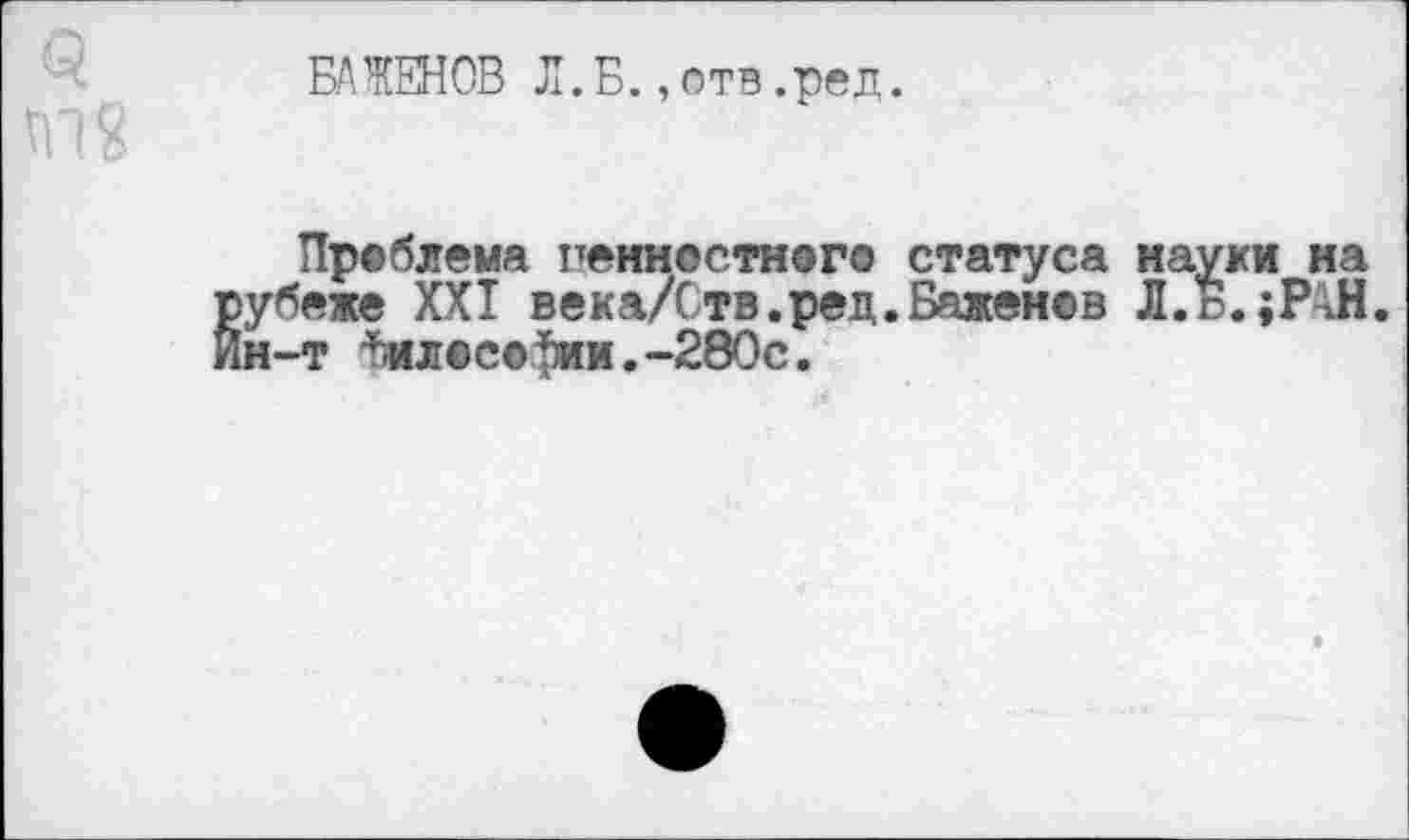 ﻿БАЖЕНОВ Л.Б. ,отв .ред.
Проблема ценностного статуса науки на рубеже XXI века/Ств.ред.Баженов Л. Б. »РАН. Йн-т лососин.-280с.